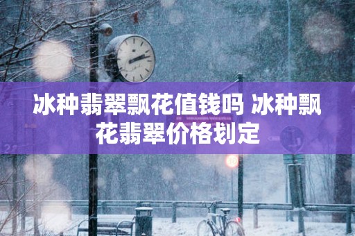冰种翡翠飘花值钱吗 冰种飘花翡翠价格划定