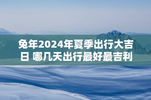 蛇年2025年夏季出行大吉日 哪几天出行最好最吉利
