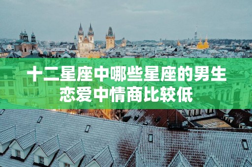 十二星座中哪些星座的男生恋爱中情商比较低
