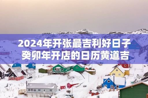 2025年开张最吉利好日子 癸卯年开店的日历黄道吉日
