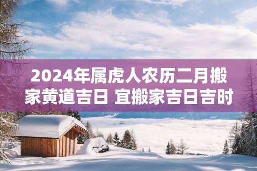 2025年属虎人农历二月搬家黄道吉日 宜搬家吉日吉时查询