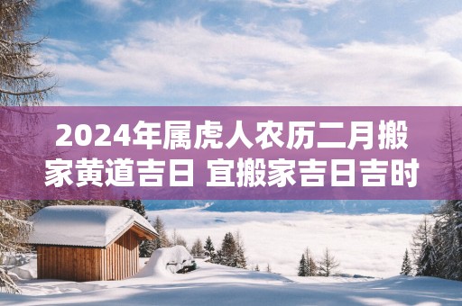 2024年属虎人农历二月搬家黄道吉日 宜搬家吉日吉时查询