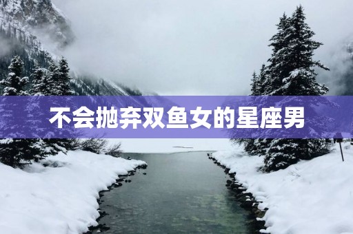 不会抛弃双鱼女的星座男
