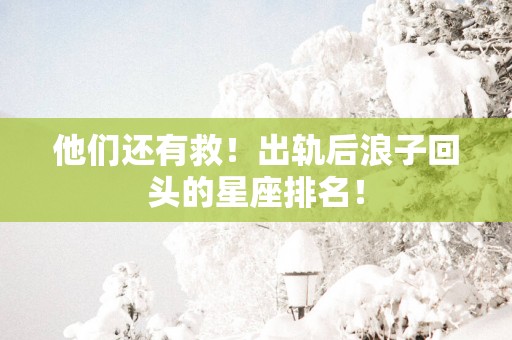 他们还有救！出轨后浪子回头的星座排名！