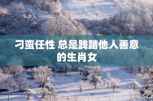 刁蛮任性 总是践踏他人善意的生肖女