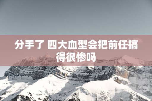 分手了 四大血型会把前任搞得很惨吗