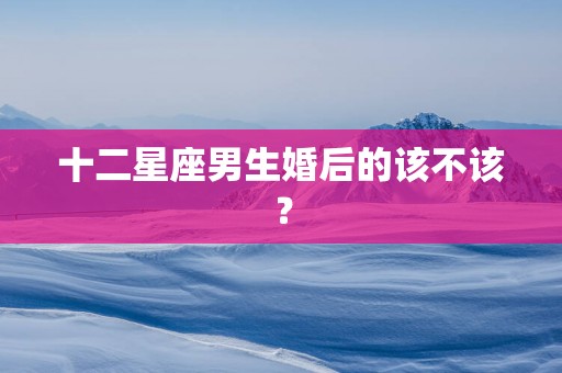 十二星座男生婚后的该不该？