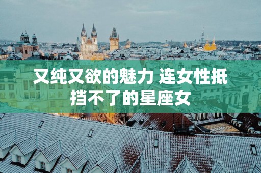 又纯又欲的魅力 连女性抵挡不了的星座女