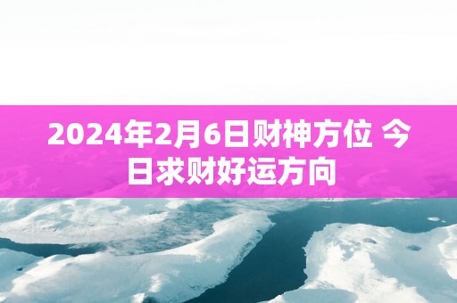 2024年2月6日财神方位 今日求财好运方向