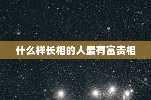 什么样长相的人最有富贵相