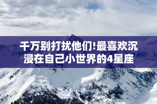 千万别打扰他们!最喜欢沉浸在自己小世界的4星座