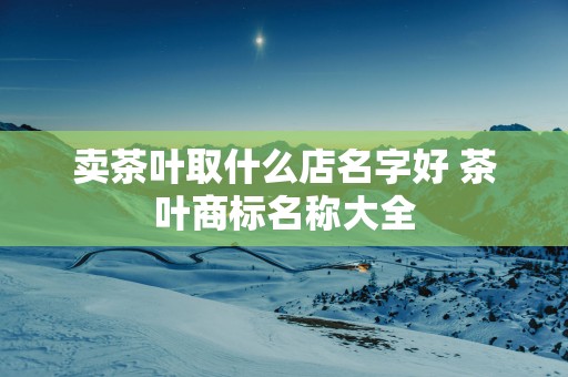 卖茶叶取什么店名字好 茶叶商标名称大全
