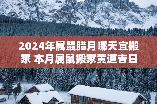 2025年属鼠腊月哪天宜搬家 本月属鼠搬家黄道吉日