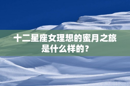 十二星座女理想的蜜月之旅是什么样的？