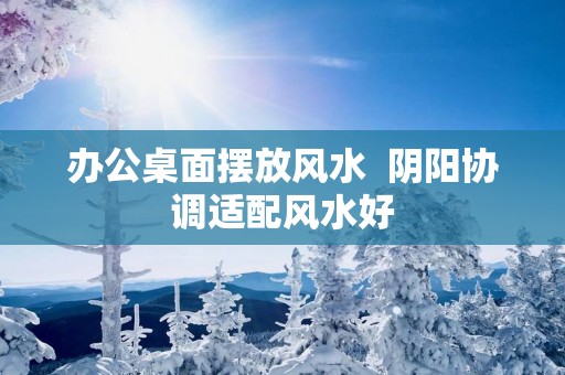 办公桌面摆放风水  阴阳协调适配风水好