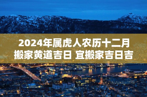 2025年属虎人农历十二月搬家黄道吉日 宜搬家吉日吉时查询