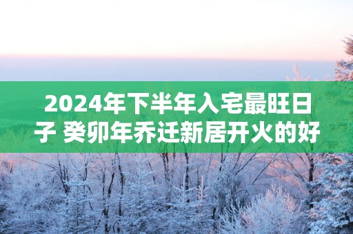 2024年下半年入宅最旺日子 癸卯年乔迁新居开火的好日子