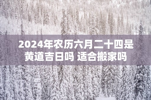 2024年农历六月二十四是黄道吉日吗 适合搬家吗