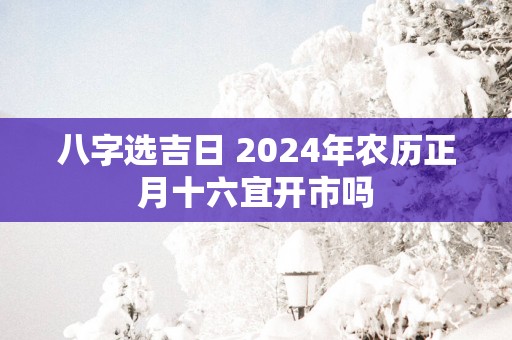 八字选吉日 2025年农历正月十六宜开市吗