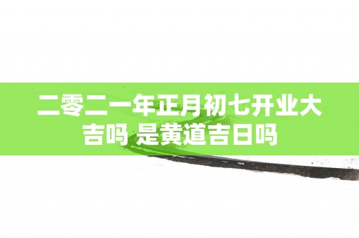 二零二一年正月初七开业大吉吗 是黄道吉日吗