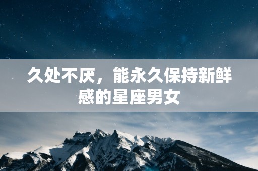 久处不厌，能永久保持新鲜感的星座男女