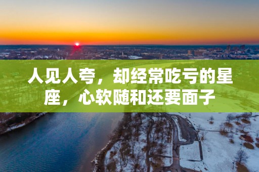 人见人夸,却经常吃亏的星座,心软随和还要面子 人见人夸,却经常吃亏的星座,心软随和还要面子