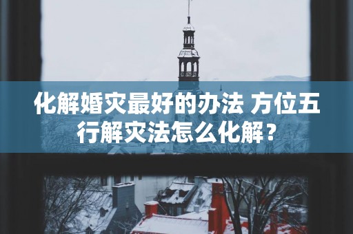 化解婚灾最好的办法 方位五行解灾法怎么化解？