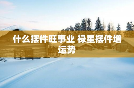 什么摆件旺事业 禄星摆件增运势