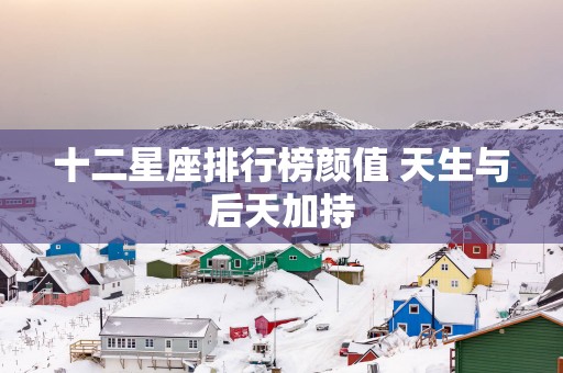 十二星座排行榜颜值 天生与后天加持