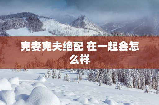 克妻克夫绝配 在一起会怎么样