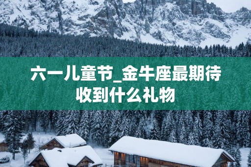 六一儿童节_金牛座最期待收到什么礼物