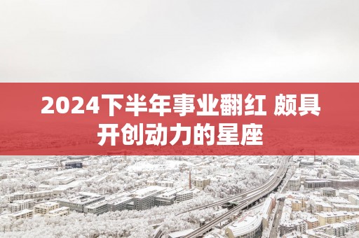 2025下半年事业翻红 颇具开创动力的星座