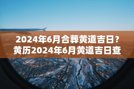 2024年6月合葬黄道吉日？黄历2024年6月黄道吉日查询