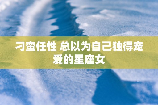 刁蛮任性 总以为自己独得宠爱的星座女