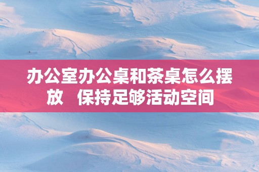 办公室办公桌和茶桌怎么摆放   保持足够活动空间