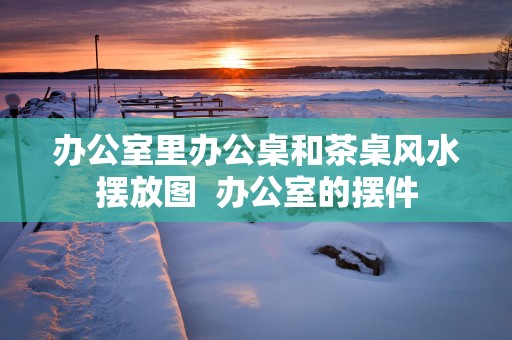 办公室里办公桌和茶桌风水摆放图  办公室的摆件