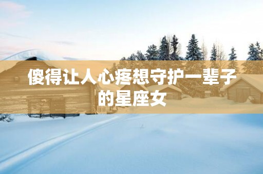 傻得让人心疼想守护一辈子的星座女