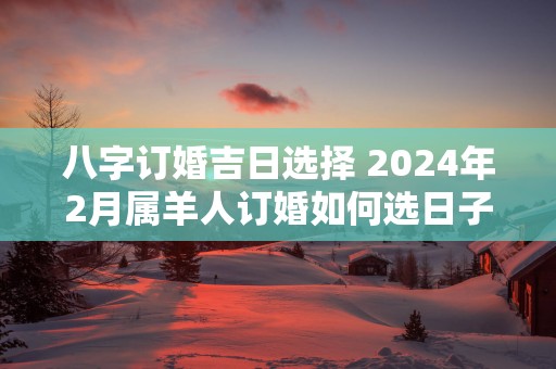八字订婚吉日选择 2025年2月属羊人订婚如何选日子