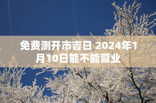 免费测开市吉日 2024年1月10日能不能营业