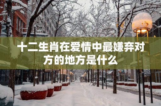 十二生肖在爱情中最嫌弃对方的地方是什么