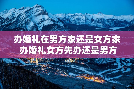 办婚礼在男方家还是女方家 办婚礼女方先办还是男方先办