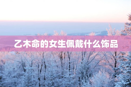 乙木命的女生佩戴什么饰品