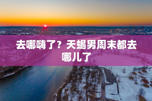去哪嗨了？天蝎男周末都去哪儿了