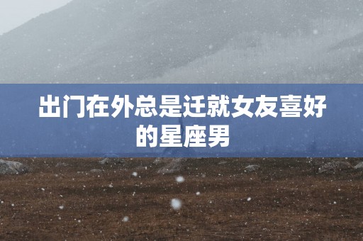 出门在外总是迁就女友喜好的星座男
