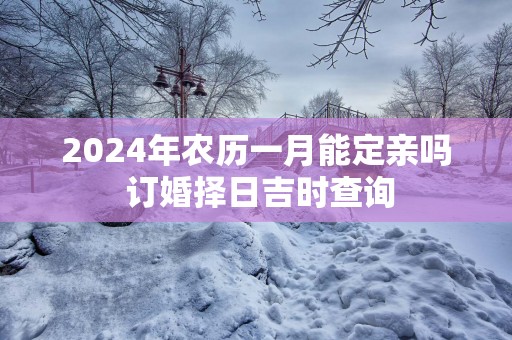 2024年农历一月能定亲吗 订婚择日吉时查询