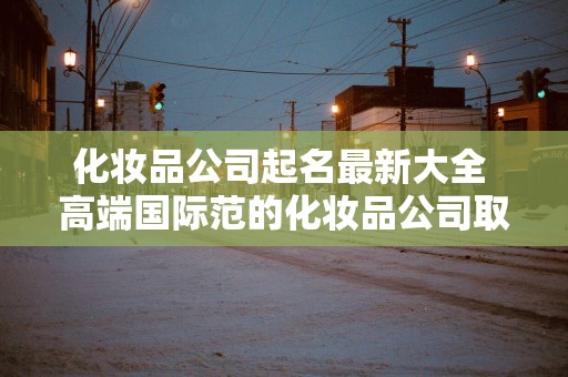 化妆品公司起名最新大全 高端国际范的化妆品公司取名推荐