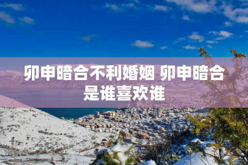 卯申暗合不利婚姻 卯申暗合是谁喜欢谁