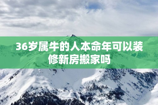 36岁属牛的人本命年可以装修新房搬家吗