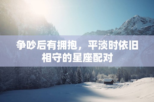 争吵后有拥抱，平淡时依旧相守的星座配对