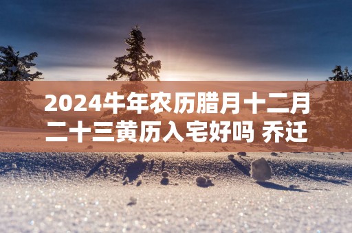 2025蛇年农历腊月十二月二十三黄历入宅好吗 乔迁日子好吗